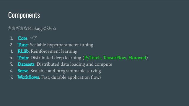 Components
さまざまな
Package
がある
1. Core:
コア
2. Tune: Scalable hyperparameter tuning
3. RLlib: Reinforcement learning
4. Train: Distributed deep learning (PyTorch, TensorFlow, Horovod)
5. Datasets: Distributed data loading and compute
6. Serve: Scalable and programmable serving
7. Workﬂows: Fast, durable application ﬂows
