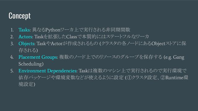 Concept
1. Tasks:
異なる
Python
ワーカ上で実行される非同期関数
2. Actors: Task
を拡張した
Class
で本質的にはステートフルなワーカ
3. Objects: Task
や
Actor
が作成されるもの
(
クラスタの各ノードにある
Object
ストアに保
存される
)
4. Placement Groups:
複数のノード上でのリソースのグループを保存する
(e.g. Gang
Scheduling)
5. Environment Dependencies: Task
は複数のマシン上で実行されるので実行環境で
依存パッケージや環境変数などが使えるように設定
(
①クラスタ設定、②
Runtime
環
境設定
)
