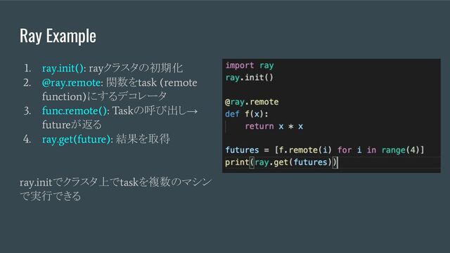 Ray Example
1. ray.init(): ray
クラスタの初期化
2. @ray.remote:
関数を
task (remote
function)
にするデコレータ
3. func.remote(): Task
の呼び出し→
future
が返る
4. ray.get(future):
結果を取得
ray.init
でクラスタ上で
task
を複数のマシン
で実行できる

