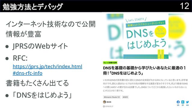 12
勉強方法とデバッグ
インターネット技術なので公開
情報が豊富 
● JPRSのWebサイト 
● RFC:
https://jprs.jp/tech/index.html 
#dns-rfc-info 
書籍もたくさん出てる 
● 「DNSをはじめよう」 
