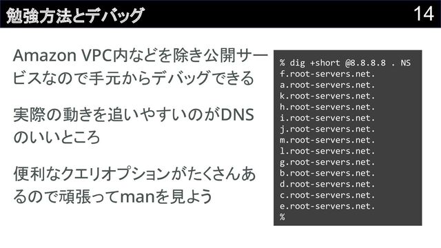 14
勉強方法とデバッグ
Amazon VPC内などを除き公開サー
ビスなので手元からデバッグできる 
実際の動きを追いやすいのがDNS
のいいところ 
便利なクエリオプションがたくさんあ
るので頑張ってmanを見よう 
% dig +short @8.8.8.8 . NS
f.root-servers.net.
a.root-servers.net.
k.root-servers.net.
h.root-servers.net.
i.root-servers.net.
j.root-servers.net.
m.root-servers.net.
l.root-servers.net.
g.root-servers.net.
b.root-servers.net.
d.root-servers.net.
c.root-servers.net.
e.root-servers.net.
%
