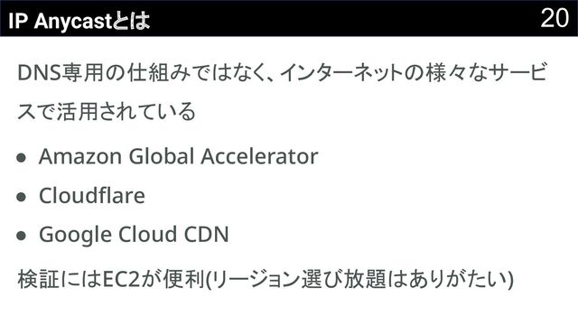 20
IP Anycastとは
DNS専用の仕組みではなく、インターネットの様々なサービ
スで活用されている 
● Amazon Global Accelerator 
● Cloudﬂare 
● Google Cloud CDN 
検証にはEC2が便利(リージョン選び放題はありがたい) 
