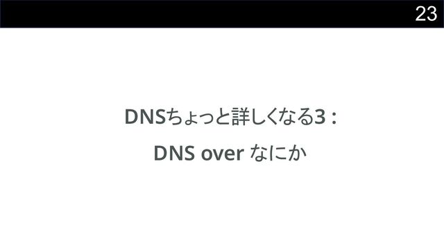 23
DNSちょっと詳しくなる3 : 
DNS over なにか
