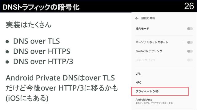 26
DNSトラフィックの暗号化
実装はたくさん 
● DNS over TLS 
● DNS over HTTPS 
● DNS over HTTP/3 
Android Private DNSはover TLS 
だけど今後over HTTP/3に移るかも
(iOSにもある) 
