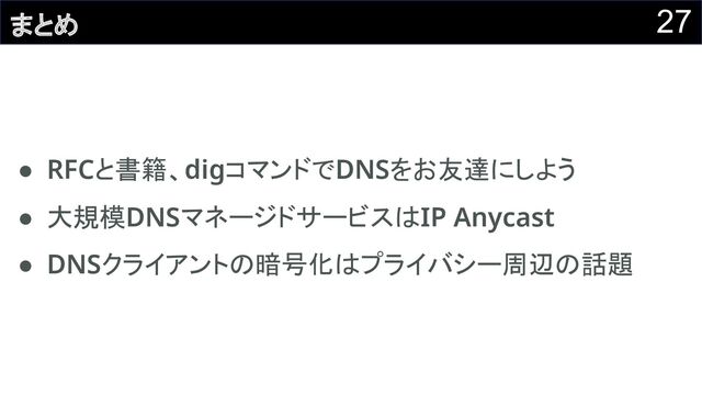 27
まとめ
● RFCと書籍、digコマンドでDNSをお友達にしよう 
● 大規模DNSマネージドサービスはIP Anycast 
● DNSクライアントの暗号化はプライバシー周辺の話題 
