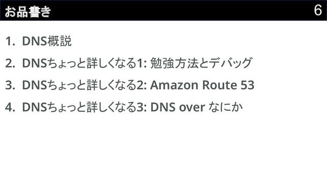 6
お品書き
1. DNS概説 
2. DNSちょっと詳しくなる1: 勉強方法とデバッグ 
3. DNSちょっと詳しくなる2: Amazon Route 53 
4. DNSちょっと詳しくなる3: DNS over なにか 
