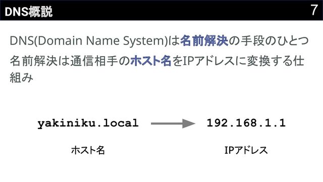 7
DNS概説
DNS(Domain Name System)は名前解決の手段のひとつ 
名前解決は通信相手のホスト名をIPアドレスに変換する仕
組み 
yakiniku.local
ホスト名 
192.168.1.1
IPアドレス 
