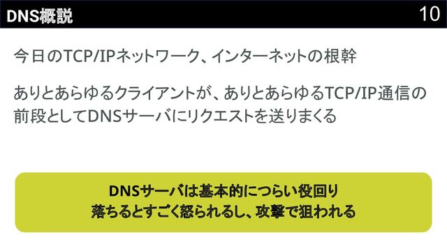10
DNS概説
今日のTCP/IPネットワーク、インターネットの根幹 
ありとあらゆるクライアントが、ありとあらゆるTCP/IP通信の
前段としてDNSサーバにリクエストを送りまくる 
DNSサーバは基本的につらい役回り 
落ちるとすごく怒られるし、攻撃で狙われる 
