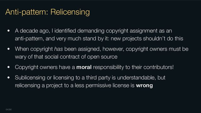 OXIDE
Anti-pattern: Relicensing
• A decade ago, I identiﬁed demanding copyright assignment as an
anti-pattern, and very much stand by it: new projects shouldn’t do this
• When copyright has been assigned, however, copyright owners must be
wary of that social contract of open source
• Copyright owners have a moral responsibility to their contributors!
• Sublicensing or licensing to a third party is understandable, but
relicensing a project to a less permissive license is wrong
