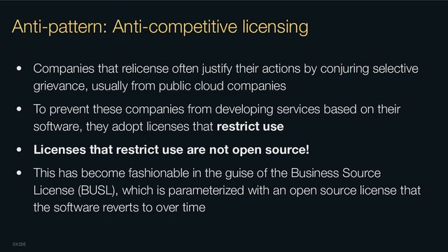 OXIDE
Anti-pattern: Anti-competitive licensing
• Companies that relicense often justify their actions by conjuring selective
grievance, usually from public cloud companies
• To prevent these companies from developing services based on their
software, they adopt licenses that restrict use
• Licenses that restrict use are not open source!
• This has become fashionable in the guise of the Business Source
License (BUSL), which is parameterized with an open source license that
the software reverts to over time
