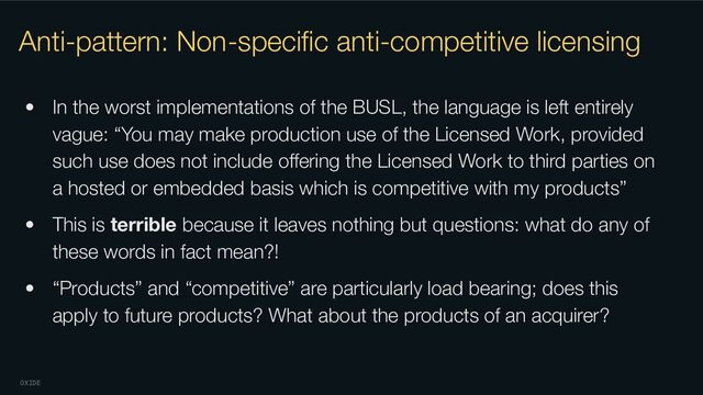 OXIDE
Anti-pattern: Non-speciﬁc anti-competitive licensing
• In the worst implementations of the BUSL, the language is left entirely
vague: “You may make production use of the Licensed Work, provided
such use does not include oﬀering the Licensed Work to third parties on
a hosted or embedded basis which is competitive with my products”
• This is terrible because it leaves nothing but questions: what do any of
these words in fact mean?!
• “Products” and “competitive” are particularly load bearing; does this
apply to future products? What about the products of an acquirer?
