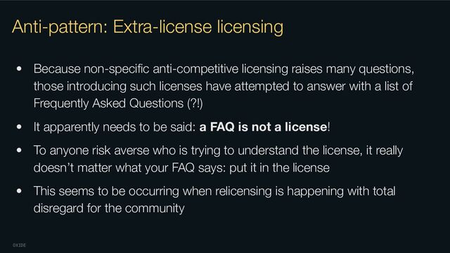 OXIDE
Anti-pattern: Extra-license licensing
• Because non-speciﬁc anti-competitive licensing raises many questions,
those introducing such licenses have attempted to answer with a list of
Frequently Asked Questions (?!)
• It apparently needs to be said: a FAQ is not a license!
• To anyone risk averse who is trying to understand the license, it really
doesn’t matter what your FAQ says: put it in the license
• This seems to be occurring when relicensing is happening with total
disregard for the community
