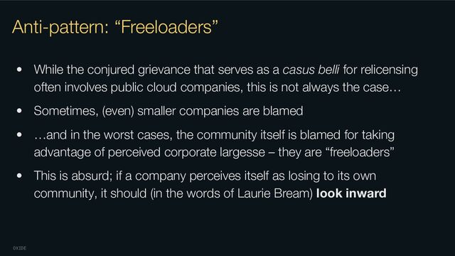 OXIDE
Anti-pattern: “Freeloaders”
• While the conjured grievance that serves as a casus belli for relicensing
often involves public cloud companies, this is not always the case…
• Sometimes, (even) smaller companies are blamed
• …and in the worst cases, the community itself is blamed for taking
advantage of perceived corporate largesse – they are “freeloaders”
• This is absurd; if a company perceives itself as losing to its own
community, it should (in the words of Laurie Bream) look inward
