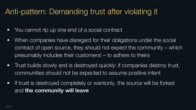 OXIDE
Anti-pattern: Demanding trust after violating it
• You cannot rip up one end of a social contract
• When companies have disregard for their obligations under the social
contract of open source, they should not expect the community – which
presumably includes their customers! – to adhere to theirs
• Trust builds slowly and is destroyed quickly: if companies destroy trust,
communities should not be expected to assume positive intent
• If trust is destroyed completely or wantonly, the source will be forked
and the community will leave
