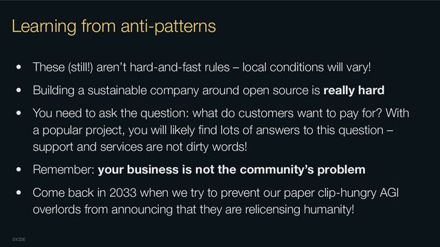 OXIDE
Learning from anti-patterns
• These (still!) aren’t hard-and-fast rules – local conditions will vary!
• Building a sustainable company around open source is really hard
• You need to ask the question: what do customers want to pay for? With
a popular project, you will likely ﬁnd lots of answers to this question –
support and services are not dirty words!
• Remember: your business is not the community’s problem
• Come back in 2033 when we try to prevent our paper clip-hungry AGI
overlords from announcing that they are relicensing humanity!
