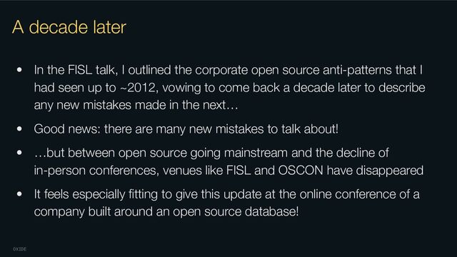 OXIDE
A decade later
• In the FISL talk, I outlined the corporate open source anti-patterns that I
had seen up to ~2012, vowing to come back a decade later to describe
any new mistakes made in the next…
• Good news: there are many new mistakes to talk about!
• …but between open source going mainstream and the decline of
in-person conferences, venues like FISL and OSCON have disappeared
• It feels especially ﬁtting to give this update at the online conference of a
company built around an open source database!
