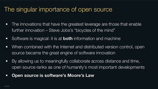 OXIDE
The singular importance of open source
• The innovations that have the greatest leverage are those that enable
further innovation – Steve Jobs’s “bicycles of the mind”
• Software is magical: it is at both information and machine
• When combined with the Internet and distributed version control, open
source became the great engine of software innovation
• By allowing us to meaningfully collaborate across distance and time,
open source ranks as one of humanity’s most important developments
• Open source is software’s Moore’s Law
