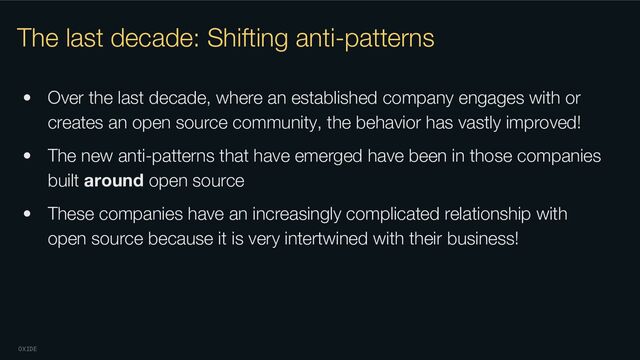 OXIDE
The last decade: Shifting anti-patterns
• Over the last decade, where an established company engages with or
creates an open source community, the behavior has vastly improved!
• The new anti-patterns that have emerged have been in those companies
built around open source
• These companies have an increasingly complicated relationship with
open source because it is very intertwined with their business!
