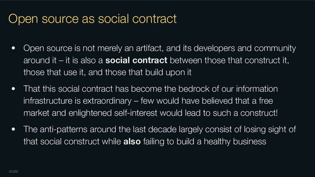 OXIDE
Open source as social contract
• Open source is not merely an artifact, and its developers and community
around it – it is also a social contract between those that construct it,
those that use it, and those that build upon it
• That this social contract has become the bedrock of our information
infrastructure is extraordinary – few would have believed that a free
market and enlightened self-interest would lead to such a construct!
• The anti-patterns around the last decade largely consist of losing sight of
that social construct while also failing to build a healthy business

