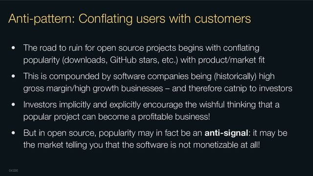 OXIDE
Anti-pattern: Conﬂating users with customers
• The road to ruin for open source projects begins with conﬂating
popularity (downloads, GitHub stars, etc.) with product/market ﬁt
• This is compounded by software companies being (historically) high
gross margin/high growth businesses – and therefore catnip to investors
• Investors implicitly and explicitly encourage the wishful thinking that a
popular project can become a proﬁtable business!
• But in open source, popularity may in fact be an anti-signal: it may be
the market telling you that the software is not monetizable at all!
