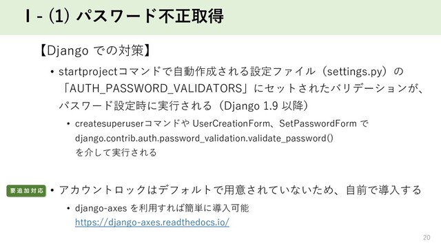 Ⅰ- (1) パスワード不正取得
【Django での対策】
• startprojectコマンドで⾃動作成される設定ファイル（settings.py）の
「AUTH_PASSWORD_VALIDATORS」にセットされたバリデーションが、
パスワード設定時に実⾏される（Django 1.9 以降）
• createsuperuserコマンドや UserCreationForm、SetPasswordForm で
django.contrib.auth.password_validation.validate_password()
を介して実⾏される
• アカウントロックはデフォルトで⽤意されていないため、⾃前で導⼊する
• django-axes を利⽤すれば簡単に導⼊可能
https://django-axes.readthedocs.io/
20
ཁ ௥ Ճ ର Ԡ
