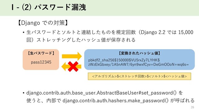 Ⅰ- (2) パスワード漏洩
【Django での対策】
• ⽣パスワードとソルトと連結したものを規定回数（Django 2.2 では 15,000
回）ストレッチングしたハッシュ値が保存される
• django.contrib.auth.base_user.AbstractBaseUser#set_password() を
使うと、内部で django.contrib.auth.hashers.make_password() が呼ばれる
pass12345 pbkdf2_sha256$150000$VU5rxZy7LYHK$
zWzEkGbxey/1A5nAW7/6yn9wxfCyv+DeGmOOoN+wq6s=
<アルゴリズム>$<ストレッチ回数>$<ソルト>$<ハッシュ値>
【⽣パスワード】 【変換されたハッシュ値】
26
