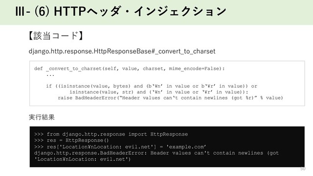 Ⅲ- (6) HTTPヘッダ・インジェクション
【該当コード】
def _convert_to_charset(self, value, charset, mime_encode=False):
...
if ((isinstance(value, bytes) and (b‘¥n’ in value or b‘¥r’ in value)) or
isinstance(value, str) and (‘¥n’ in value or ‘¥r’ in value)):
raise BadHeaderError(“Header values can‘t contain newlines (got %r)” % value)
django.http.response.HttpResponseBase#_convert_to_charset
>>> from django.http.response import HttpResponse
>>> res = HttpResponse()
>>> res['Location¥nLocation: evil.net'] = 'example.com’
django.http.response.BadHeaderError: Header values can't contain newlines (got
'Location¥nLocation: evil.net')
実⾏結果
50
