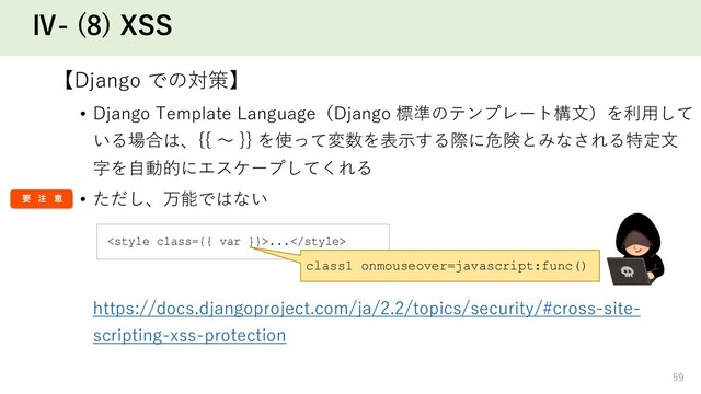 Ⅳ- (8) XSS
【Django での対策】
• Django Template Language（Django 標準のテンプレート構⽂）を利⽤して
いる場合は、{{ 〜 }} を使って変数を表⽰する際に危険とみなされる特定⽂
字を⾃動的にエスケープしてくれる
• ただし、万能ではない
https://docs.djangoproject.com/ja/2.2/topics/security/#cross-site-
scripting-xss-protection
59
...
class1 onmouseover=javascript:func()
ཁ ஫ ҙ
