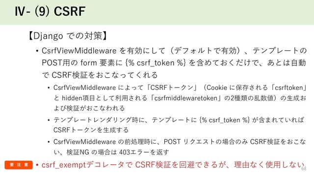 Ⅳ- (9) CSRF
【Django での対策】
• CsrfViewMiddleware を有効にして（デフォルトで有効）、テンプレートの
POST⽤の form 要素に {% csrf_token %} を含めておくだけで、あとは⾃動
で CSRF検証をおこなってくれる
• CsrfViewMiddleware によって「CSRFトークン」（Cookie に保存される「csrftoken」
と hidden項⽬として利⽤される「csrfmiddlewaretoken」の2種類の乱数値）の⽣成お
よび検証がおこなわれる
• テンプレートレンダリング時に、テンプレートに {% csrf_token %} が含まれていれば
CSRFトークンを⽣成する
• CsrfViewMiddleware の前処理時に、POST リクエストの場合のみ CSRF検証をおこな
い、検証NG の場合は 403エラーを返す
• csrf_exemptデコレータで CSRF検証を回避できるが、理由なく使⽤しない
68
ཁ ஫ ҙ
