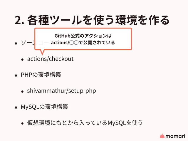 2. 各種ツールを使う環境を作る
• ソースコードのチェックアウト
• actions/checkout
• PHPの環境構築
• shivammathur/setup-php
• MySQLの環境構築
• 仮想環境にもとから⼊っているMySQLを使う
GitHub公式のアクションは
actions/◯◯で公開されている
