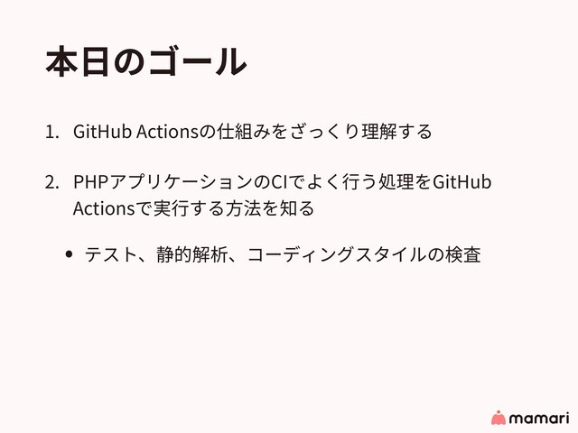 本⽇のゴール
1. GitHub Actionsの仕組みをざっくり理解する
2. PHPアプリケーションのCIでよく⾏う処理をGitHub
Actionsで実⾏する⽅法を知る
• テスト、静的解析、コーディングスタイルの検査
