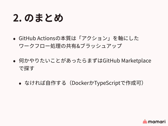 2. のまとめ
• GitHub Actionsの本質は「アクション」を軸にした 
ワークフロー処理の共有&ブラッシュアップ
• 何かやりたいことがあったらまずはGitHub Marketplace
で探す
• なければ⾃作する（DockerかTypeScriptで作成可）
