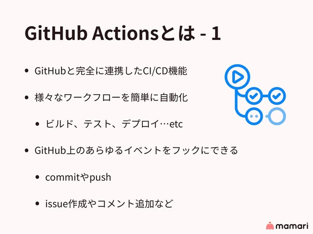 GitHub Actionsとは - 1
• GitHubと完全に連携したCI/CD機能
• 様々なワークフローを簡単に⾃動化
• ビルド、テスト、デプロイ…etc
• GitHub上のあらゆるイベントをフックにできる
• commitやpush
• issue作成やコメント追加など
