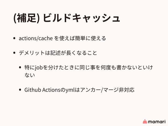 (補⾜) ビルドキャッシュ
• actions/cache を使えば簡単に使える
• デメリットは記述が⻑くなること
• 特にjobを分けたときに同じ事を何度も書かないといけ
ない
• Github Actionsのymlはアンカー/マージ⾮対応
