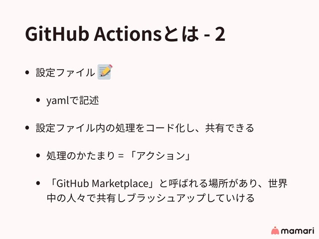 GitHub Actionsとは - 2
• 設定ファイル
• yamlで記述
• 設定ファイル内の処理をコード化し、共有できる
• 処理のかたまり = 「アクション」
• 「GitHub Marketplace」と呼ばれる場所があり、世界
中の⼈々で共有しブラッシュアップしていける
