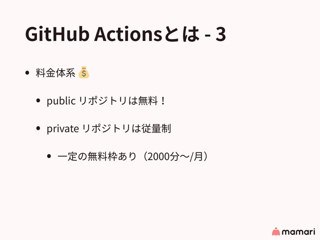 GitHub Actionsとは - 3
• 料⾦体系
• public リポジトリは無料！
• private リポジトリは従量制
• ⼀定の無料枠あり（2000分〜/⽉）
