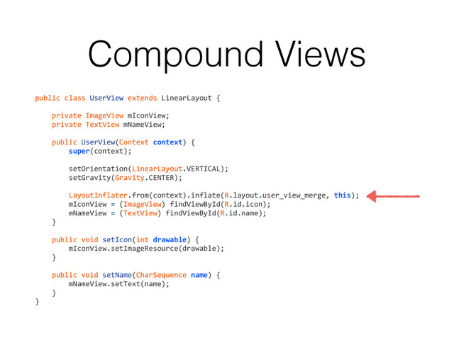 Compound Views
public	  class	  UserView	  extends	  LinearLayout	  {	  
!
	  	  	  	  private	  ImageView	  mIconView;	  
	  	  	  	  private	  TextView	  mNameView;	  
!
	  	  	  	  public	  UserView(Context	  context)	  {	  
	  	  	  	  	  	  	  	  super(context);	  
!
	  	  	  	  	  	  	  	  setOrientation(LinearLayout.VERTICAL);	  
	  	  	  	  	  	  	  	  setGravity(Gravity.CENTER);	  
!
	  	  	  	  	  	  	  	  LayoutInflater.from(context).inflate(R.layout.user_view_merge,	  this);	  
	  	  	  	  	  	  	  	  mIconView	  =	  (ImageView)	  findViewById(R.id.icon);	  
	  	  	  	  	  	  	  	  mNameView	  =	  (TextView)	  findViewById(R.id.name);	  
	  	  	  	  }	  
!
	  	  	  	  public	  void	  setIcon(int	  drawable)	  {	  
	  	  	  	  	  	  	  	  mIconView.setImageResource(drawable);	  
	  	  	  	  }	  
!
	  	  	  	  public	  void	  setName(CharSequence	  name)	  {	  
	  	  	  	  	  	  	  	  mNameView.setText(name);	  
	  	  	  	  }	  
}
