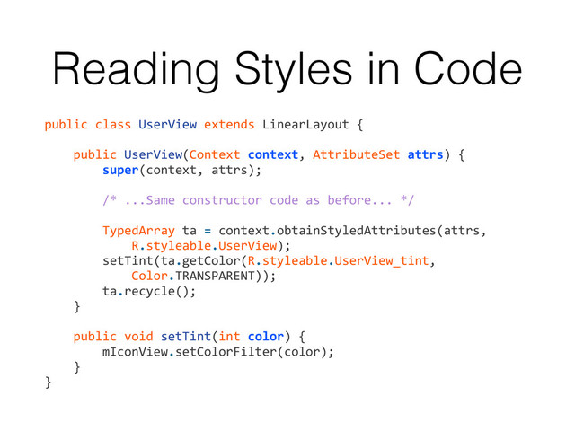 Reading Styles in Code
public	  class	  UserView	  extends	  LinearLayout	  {	  
!
	  	  	  	  public	  UserView(Context	  context,	  AttributeSet	  attrs)	  {	  
	  	  	  	  	  	  	  	  super(context,	  attrs);	  
!
	  	  	  	  	  	  	  	  /*	  ...Same	  constructor	  code	  as	  before...	  */	  
!
	  	  	  	  	  	  	  	  TypedArray	  ta	  =	  context.obtainStyledAttributes(attrs,	  	  
	  	  	  	  	  	  	  	  	  	  	  	  R.styleable.UserView);	  
	  	  	  	  	  	  	  	  setTint(ta.getColor(R.styleable.UserView_tint,	  
	  	  	  	  	  	  	  	  	  	  	  	  Color.TRANSPARENT));	  
	  	  	  	  	  	  	  	  ta.recycle();	  
	  	  	  	  }	  
!
	  	  	  	  public	  void	  setTint(int	  color)	  {	  
	  	  	  	  	  	  	  	  mIconView.setColorFilter(color);	  
	  	  	  	  }	  
}
