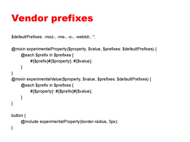 Vendor prefixes
$defaultPrefixes: -moz-, -ms-, -o-, -webkit-, '';
@mixin experimentalProperty($property, $value, $prefixes: $defaultPrefixes) {
@each $prefix in $prefixes {
#{$prefix}#{$property}: #{$value};
}
}
@mixin experimentalValue($property, $value, $prefixes: $defaultPrefixes) {
@each $prefix in $prefixes {
#{$property}: #{$prefix}#{$value};
}
}
button {
@include experimentalProperty(border-radius, 3px);
}
