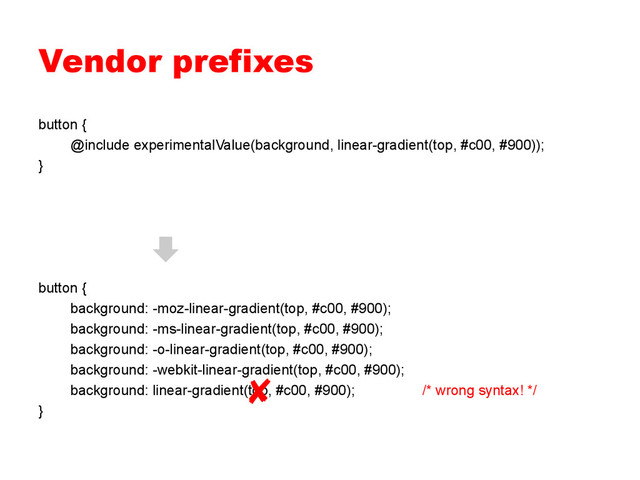 Vendor prefixes
button {
@include experimentalValue(background, linear-gradient(top, #c00, #900));
}
button {
background: -moz-linear-gradient(top, #c00, #900);
background: -ms-linear-gradient(top, #c00, #900);
background: -o-linear-gradient(top, #c00, #900);
background: -webkit-linear-gradient(top, #c00, #900);
background: linear-gradient(top, #c00, #900); /* wrong syntax! */
}
✘
