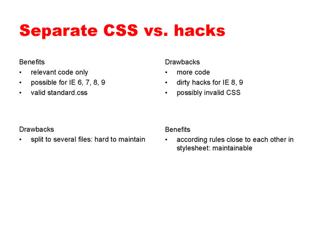 Separate CSS vs. hacks
Benefits
•  relevant code only
•  possible for IE 6, 7, 8, 9
•  valid standard.css
Drawbacks
•  more code
•  dirty hacks for IE 8, 9
•  possibly invalid CSS
Benefits
•  according rules close to each other in
stylesheet: maintainable
Drawbacks
•  split to several files: hard to maintain

