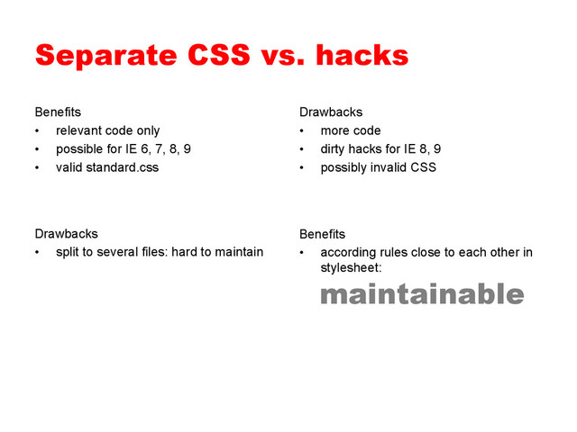 Separate CSS vs. hacks
Benefits
•  relevant code only
•  possible for IE 6, 7, 8, 9
•  valid standard.css
Drawbacks
•  more code
•  dirty hacks for IE 8, 9
•  possibly invalid CSS
Benefits
•  according rules close to each other in
stylesheet:
Drawbacks
•  split to several files: hard to maintain
maintainable
