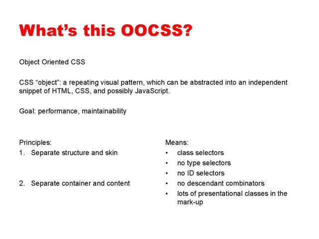What’s this OOCSS?
Object Oriented CSS
CSS “object”: a repeating visual pattern, which can be abstracted into an independent
snippet of HTML, CSS, and possibly JavaScript.
Goal: performance, maintainability
Principles:
1.  Separate structure and skin
2.  Separate container and content
Means:
•  class selectors
•  no type selectors
•  no ID selectors
•  no descendant combinators
•  lots of presentational classes in the
mark-up
