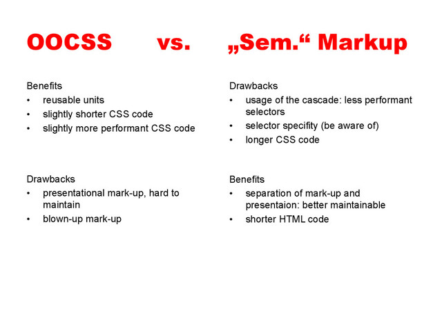 OOCSS vs. „Sem.“ Markup
Benefits
•  reusable units
•  slightly shorter CSS code
•  slightly more performant CSS code
Drawbacks
•  usage of the cascade: less performant
selectors
•  selector specifity (be aware of)
•  longer CSS code
Benefits
•  separation of mark-up and
presentaion: better maintainable
•  shorter HTML code
Drawbacks
•  presentational mark-up, hard to
maintain
•  blown-up mark-up
