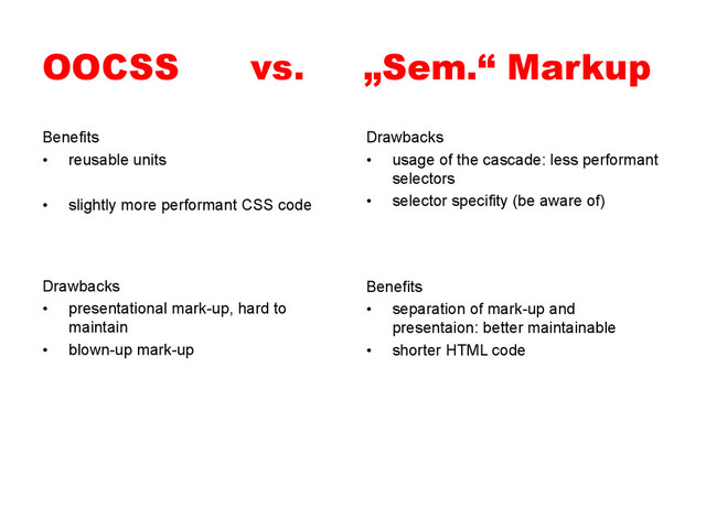 OOCSS vs. „Sem.“ Markup
Benefits
•  reusable units
•  slightly more performant CSS code
Drawbacks
•  usage of the cascade: less performant
selectors
•  selector specifity (be aware of)
Benefits
•  separation of mark-up and
presentaion: better maintainable
•  shorter HTML code
Drawbacks
•  presentational mark-up, hard to
maintain
•  blown-up mark-up
