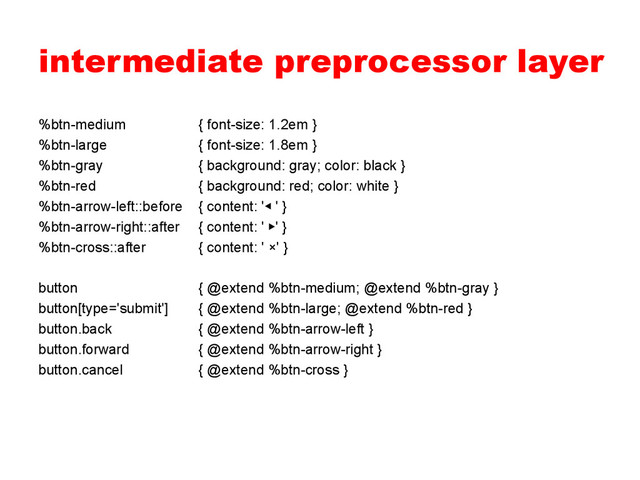 intermediate preprocessor layer
%btn-medium { font-size: 1.2em }
%btn-large { font-size: 1.8em }
%btn-gray { background: gray; color: black }
%btn-red { background: red; color: white }
%btn-arrow-left::before { content: '◀ ' }
%btn-arrow-right::after { content: ' ▶' }
%btn-cross::after { content: ' ×' }
button { @extend %btn-medium; @extend %btn-gray }
button[type='submit'] { @extend %btn-large; @extend %btn-red }
button.back { @extend %btn-arrow-left }
button.forward { @extend %btn-arrow-right }
button.cancel { @extend %btn-cross }
