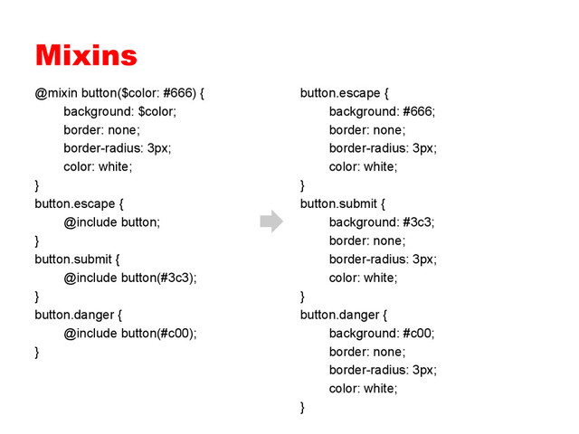 Mixins
@mixin button($color: #666) {
background: $color;
border: none;
border-radius: 3px;
color: white;
}
button.escape {
@include button;
}
button.submit {
@include button(#3c3);
}
button.danger {
@include button(#c00);
}
button.escape {
background: #666;
border: none;
border-radius: 3px;
color: white;
}
button.submit {
background: #3c3;
border: none;
border-radius: 3px;
color: white;
}
button.danger {
background: #c00;
border: none;
border-radius: 3px;
color: white;
}
