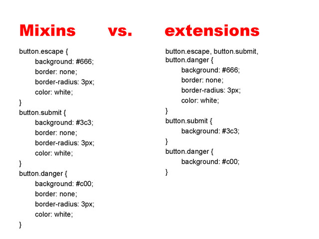 Mixins vs. extensions
button.escape {
background: #666;
border: none;
border-radius: 3px;
color: white;
}
button.submit {
background: #3c3;
border: none;
border-radius: 3px;
color: white;
}
button.danger {
background: #c00;
border: none;
border-radius: 3px;
color: white;
}
button.escape, button.submit,
button.danger {
background: #666;
border: none;
border-radius: 3px;
color: white;
}
button.submit {
background: #3c3;
}
button.danger {
background: #c00;
}
