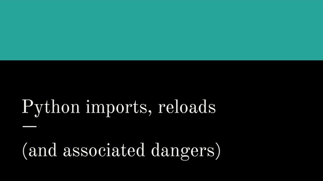 Python imports, reloads
(and associated dangers)
