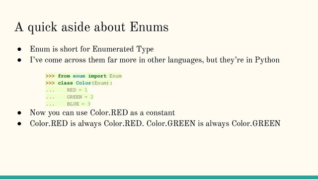 A quick aside about Enums
● Enum is short for Enumerated Type
● I’ve come across them far more in other languages, but they’re in Python
>>> from enum import Enum
>>> class Color(Enum):
... RED = 1
... GREEN = 2
... BLUE = 3
● Now you can use Color.RED as a constant
● Color.RED is always Color.RED. Color.GREEN is always Color.GREEN
